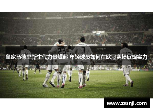 皇家马德里新生代力量崛起 年轻球员如何在欧冠赛场展现实力