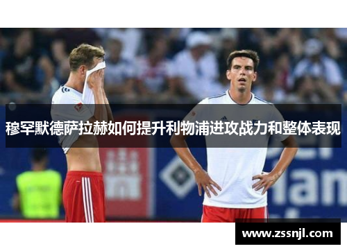 穆罕默德萨拉赫如何提升利物浦进攻战力和整体表现 穆罕默德萨拉赫如何提升利物浦进攻战力和整体表现