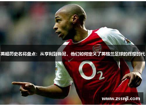 英超历史名将盘点:从亨利到鲁尼,他们如何定义了英格兰足球的辉煌时代 英超历史名将盘点:从亨利到鲁尼,他们如何定义了英格兰足球的辉煌时代